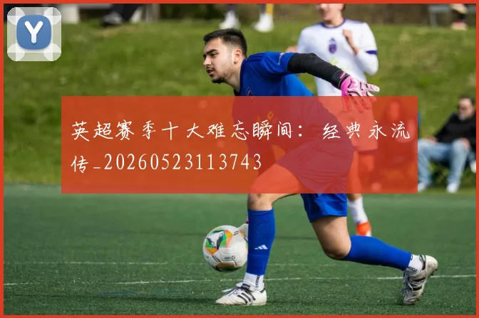 英超赛季十大难忘瞬间：经典永流传_20260523113743