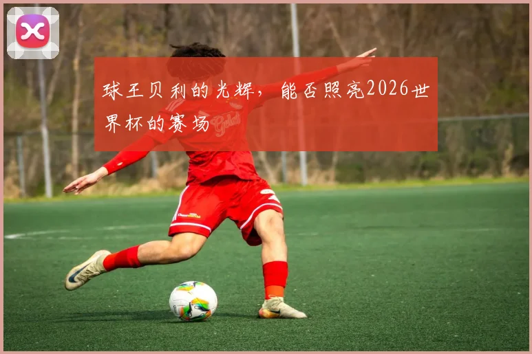 球王贝利的光辉，能否照亮2026世界杯的赛场