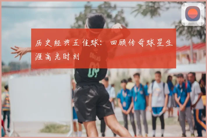 历史经典五佳球：回顾传奇球星生涯高光时刻