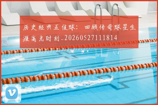 历史经典五佳球：回顾传奇球星生涯高光时刻_20260527111814