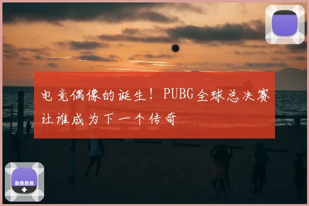 电竞偶像的诞生!PUBG全球总决赛让谁成为下一个传奇