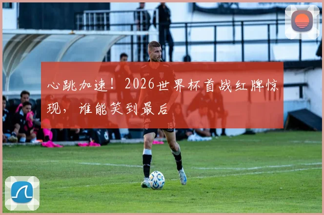心跳加速！2026世界杯首战红牌惊现，谁能笑到最后