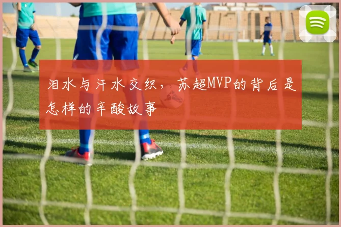 泪水与汗水交织,苏超MVP的背后是怎样的辛酸故事