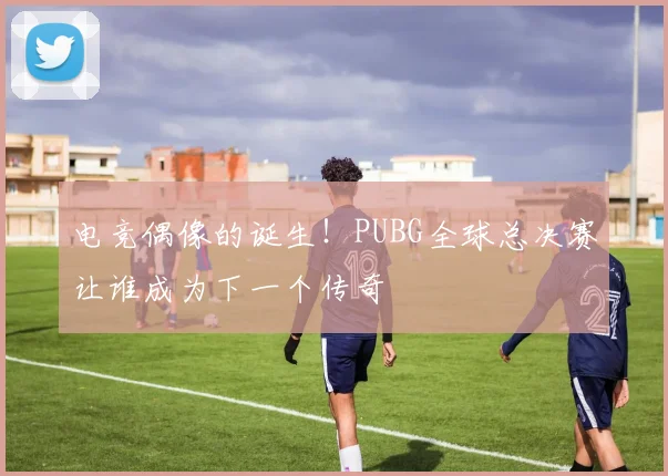 电竞偶像的诞生!PUBG全球总决赛让谁成为下一个传奇