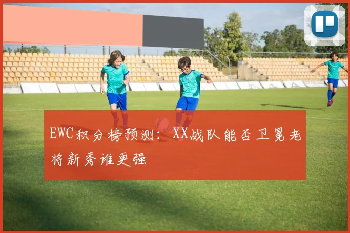 EWC积分榜预测：XX战队能否卫冕老将新秀谁更强