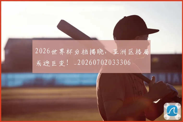 2026世界杯分档揭晓，亚洲区格局或迎巨变！_20260702033306