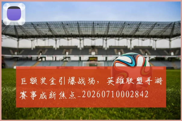 巨额奖金引爆战场，英雄联盟手游赛事成新焦点_20260710002842