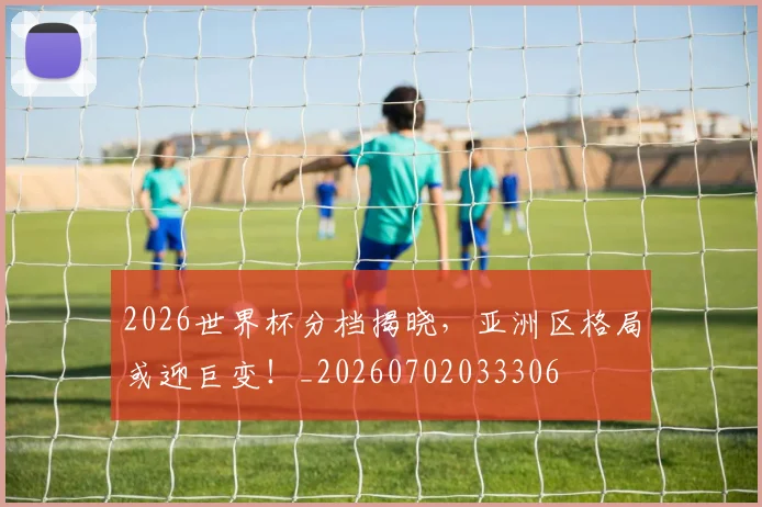 2026世界杯分档揭晓，亚洲区格局或迎巨变！_20260702033306
