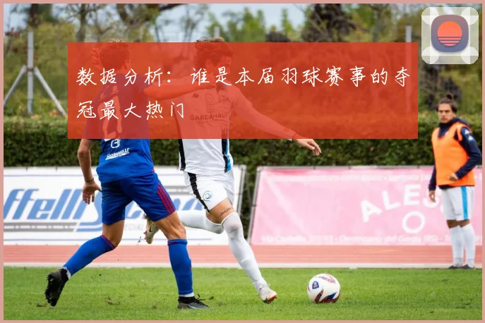 数据分析：谁是本届羽球赛事的夺冠最大热门