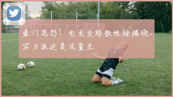 豪门恩怨！电竞全球教练榜揭晓，实力派还是流量王