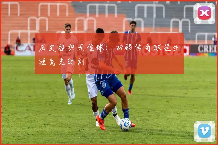 历史经典五佳球：回顾传奇球星生涯高光时刻