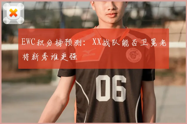 EWC积分榜预测：XX战队能否卫冕老将新秀谁更强