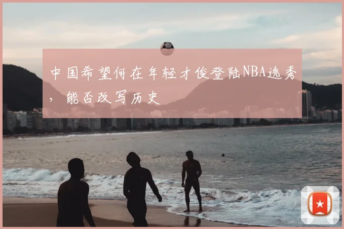 中国希望何在年轻才俊登陆NBA选秀，能否改写历史