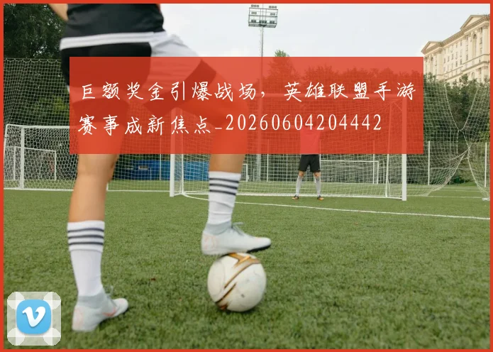巨额奖金引爆战场，英雄联盟手游赛事成新焦点_20260604204442